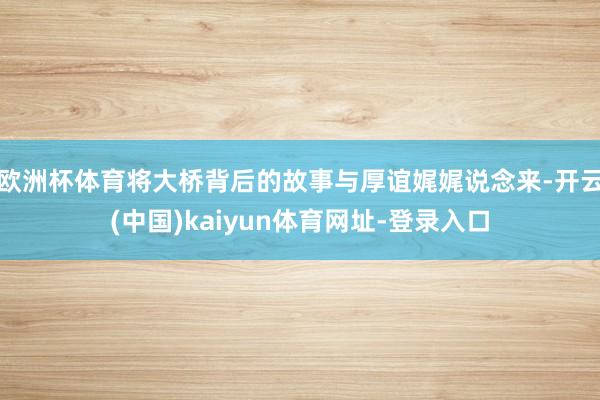 欧洲杯体育将大桥背后的故事与厚谊娓娓说念来-开云(中国)kaiyun体育网址-登录入口