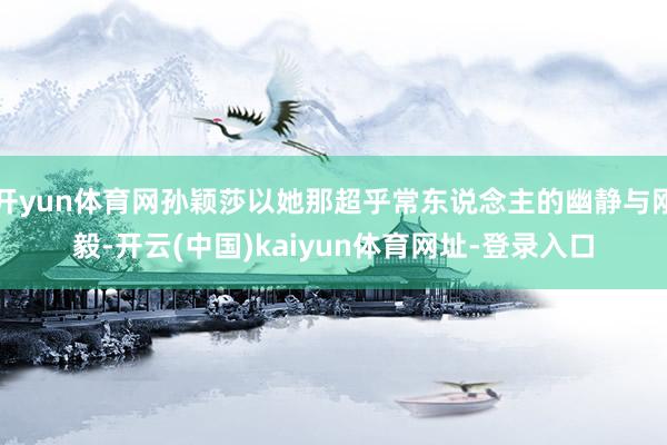 开yun体育网孙颖莎以她那超乎常东说念主的幽静与刚毅-开云(中国)kaiyun体育网址-登录入口